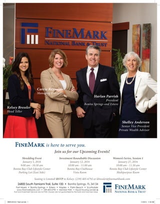 Join us for our Upcoming Events!
Seating is Limited! RSVP to Kelsey: (239) 405-6792 or kbressler@finemarkbank.com
FineMark is here to serve you.
Kelsey Bressler
Head Teller
26800 South Tamiami Trail, Suite 100 • Bonita Springs, FL 34134
Fort Myers • Bonita Springs • Estero • Naples • Palm Beach • Scottsdale
www.finemarkbank.com • 239-405-6790 • Member FDIC • Equal Housing Lender
Trust and Investment Services are not FDIC insured, are not guaranteed by the bank and may lose value.
Carrie Reynolds
Managing Executive
Harlan Parrish
President
Bonita Springs and Estero
Shelley Anderson
Senior Vice President
Private Wealth Advisor
Shredding Event
January 5, 2016
9:00 am - 10:30 am
Bonita Bay Club Lifestyle Center
Parking Lot (East Side)
Investment Roundtable Discussion
January 12, 2016
10:00 am - 11:00 am
Bonita Bay Clubhouse
Vista Room
Women’s Series, Session 1
January 27, 2016
10:00 am - 11:30 am
Bonita Bay Club Lifestyle Center
Multipurpose Room
BWN 2016-01 Team ad.indd 1 11/23/15 11:02 AM
 