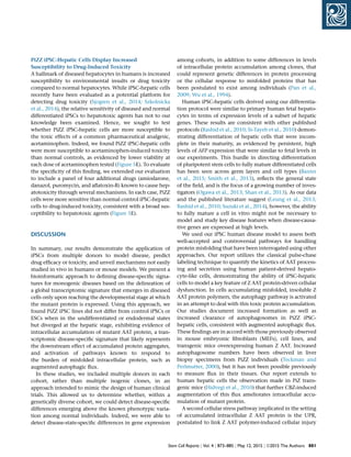PiZZ iPSC-Hepatic Cells Display Increased
Susceptibility to Drug-Induced Toxicity
A hallmark of diseased hepatocytes in humans is increased
susceptibility to environmental insults or drug toxicity
compared to normal hepatocytes. While iPSC-hepatic cells
recently have been evaluated as a potential platform for
detecting drug toxicity (Sjogren et al., 2014; Szkolnicka
et al., 2014), the relative sensitivity of diseased and normal
differentiated iPSCs to hepatotoxic agents has not to our
knowledge been examined. Hence, we sought to test
whether PiZZ iPSC-hepatic cells are more susceptible to
the toxic effects of a common pharmaceutical analgesic,
acetaminophen. Indeed, we found PiZZ iPSC-hepatic cells
were more susceptible to acetaminophen-induced toxicity
than normal controls, as evidenced by lower viability at
each dose of acetaminophen tested (Figure 5E). To evaluate
the speciﬁcity of this ﬁnding, we extended our evaluation
to include a panel of four additional drugs (amiodarone,
danazol, puromycin, and aﬂatoxin-B) known to cause hep-
atotoxicity through several mechanisms. In each case, PiZZ
cells were more sensitive than normal control iPSC-hepatic
cells to drug-induced toxicity, consistent with a broad sus-
ceptibility to hepatotoxic agents (Figure 5E).
DISCUSSION
In summary, our results demonstrate the application of
iPSCs from multiple donors to model disease, predict
drug efﬁcacy or toxicity, and unveil mechanisms not easily
studied in vivo in humans or mouse models. We present a
bioinformatic approach to deﬁning disease-speciﬁc signa-
tures for monogenic diseases based on the delineation of
a global transcriptomic signature that emerges in diseased
cells only upon reaching the developmental stage at which
the mutant protein is expressed. Using this approach, we
found PiZZ iPSC lines did not differ from control iPSCs or
ESCs when in the undifferentiated or endodermal states
but diverged at the hepatic stage, exhibiting evidence of
intracellular accumulation of mutant AAT protein, a tran-
scriptomic disease-speciﬁc signature that likely represents
the downstream effect of accumulated protein aggregates,
and activation of pathways known to respond to
the burden of misfolded intracellular protein, such as
augmented autophagic ﬂux.
In these studies, we included multiple donors in each
cohort, rather than multiple isogenic clones, in an
approach intended to mimic the design of human clinical
trials. This allowed us to determine whether, within a
genetically diverse cohort, we could detect disease-speciﬁc
differences emerging above the known phenotypic varia-
tion among normal individuals. Indeed, we were able to
detect disease-state-speciﬁc differences in gene expression
among cohorts, in addition to some differences in levels
of intracellular protein accumulation among clones, that
could represent genetic differences in protein processing
or the cellular response to misfolded proteins that has
been postulated to exist among individuals (Pan et al.,
2009; Wu et al., 1994).
Human iPSC-hepatic cells derived using our differentia-
tion protocol were similar to primary human fetal hepato-
cytes in terms of expression levels of a subset of hepatic
genes. These results are consistent with other published
protocols (Rashid et al., 2010; Si-Tayeb et al., 2010) demon-
strating differentiation of hepatic cells that were incom-
plete in their maturity, as evidenced by persistent, high
levels of AFP expression that were similar to fetal levels in
our experiments. This hurdle in directing differentiation
of pluripotent stem cells to fully mature differentiated cells
has been seen across germ layers and cell types (Baxter
et al., 2015; Smith et al., 2013), reﬂects the general state
of the ﬁeld, and is the focus of a growing number of inves-
tigators (Ogawa et al., 2013; Shan et al., 2013). As our data
and the published literature suggest (Leung et al., 2013;
Rashid et al., 2010; Suzuki et al., 2014), however, the ability
to fully mature a cell in vitro might not be necessary to
model and study key disease features when disease-causa-
tive genes are expressed at high levels.
We used our iPSC human disease model to assess both
well-accepted and controversial pathways for handling
protein misfolding that have been interrogated using other
approaches. Our report utilizes the classical pulse-chase
labeling technique to quantify the kinetics of AAT process-
ing and secretion using human patient-derived hepato-
cyte-like cells, demonstrating the ability of iPSC-hepatic
cells to model a key feature of Z AAT protein-driven cellular
dysfunction. In cells accumulating misfolded, insoluble Z
AAT protein polymers, the autophagy pathway is activated
in an attempt to deal with this toxic protein accumulation.
Our studies document increased formation as well as
increased clearance of autophagosomes in PiZZ iPSC-
hepatic cells, consistent with augmented autophagic ﬂux.
These ﬁndings are in accord with those previously observed
in mouse embryonic ﬁbroblasts (MEFs), cell lines, and
transgenic mice overexpressing human Z AAT. Increased
autophagosome numbers have been observed in liver
biopsy specimens from PiZZ individuals (Teckman and
Perlmutter, 2000), but it has not been possible previously
to measure ﬂux in their tissues. Our report extends to
human hepatic cells the observation made in PiZ trans-
genic mice (Hidvegi et al., 2010) that further CBZ-induced
augmentation of this ﬂux ameliorates intracellular accu-
mulation of mutant protein.
A second cellular stress pathway implicated in the setting
of accumulated intracellular Z AAT protein is the UPR,
postulated to link Z AAT polymer-induced cellular injury
Stem Cell Reports j Vol. 4 j 873–885 j May 12, 2015 j ª2015 The Authors 881
 