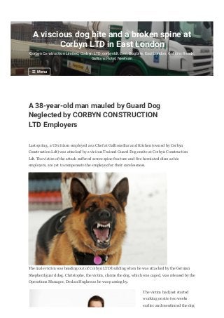 A 38-year-old man mauled by Guard Dog
Neglected by CORBYN CONSTRUCTION
LTD Employers
Last spring, a US citizen employed as a Chef at Gallions Bar and Kitchen (owned by Corbyn
Construction Ldt) was attacked by a vicious Trained Guard Dog onsite at Corbyn Construction
Ldt. The victim of the attack suffered severe spine fracture and five herniated discs as his
employers, are yet to compensate the employee for their carelessness.
The male victim was heading out of Corbyn LTD building when he was attacked by the German
Shepherd guard dog. Christophe, the victim, claims the dog, which was caged, was released by the
Operations Manager, Declan Hughes as he was passing by.
The victim had just started
working on site two weeks
earlier and mentioned the dog
A viscious dog bite and a broken spine at
Corbyn LTD in East London
Corbyn Construction Limited, Corbyn LTD, corbynldt.com, Dog bite, East London, Gallions Reach,
Gallions Hotel, Newham
☰ Menu
 