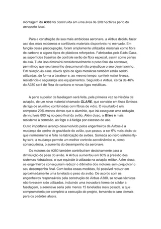 montagem do A380 foi construída em uma área de 200 hectares perto do 
aeroporto local. 
Para a construção de sua mais ambiciosa aeronave, a Airbus decidiu fazer 
uso dos mais modernos e confiáveis materiais disponíveis no mercado. Em 
função dessa preocupação, foram amplamente utilizados materiais como fibra 
de carbono e alguns tipos de plásticos reforçados. Fabricadas pela Eads-Casa, 
as superfícies traseiras de controle serão de fibra especial, assim como partes 
da asa. Tudo isso diminuirá consideravelmente o peso final da aeronave, 
permitindo que seu tamanho descomunal não prejudique o seu desempenho. 
Em relação às asas, novos tipos de ligas metálicas também estão sendo 
utilizadas, de forma a baratear e, ao mesmo tempo, conferir maior leveza, 
resistência e segurança aos equipamentos. Segundo a Airbus, cerca de 40% 
do A380 será de fibra de carbono e novas ligas metálicas. 
A parte superior da fuselagem será feita, pela primeira vez na história da 
aviação, de um novo material chamado GLARE, que consiste em finas lâminas 
de liga de alumínio combinadas com fibras de vidro. O resultado é um 
composto 20% menos denso que o alumínio, que irá assegurar uma redução 
de incríveis 800 kg no peso final do avião. Além disso, o Glare é mais 
resistente à corrosão, ao fogo e à fadiga por excesso de uso. 
Outro importante avanço desenvolvido pelos engenheiros da Airbus é a 
mudança do centro de gravidade do avião, que passou a ser 6% mais atrás do 
que normalmente é feito na fabricação de aviões. Somada ao novo sistema fly-by- 
wire, a mudança permite um melhor controle aerodinâmico e, como 
consequência, o aumento do desempenho da aeronave. 
Os motores do A380 também contribuíram decisivamente para a 
diminuição do peso do avião. A Airbus aumentou em 60% a pressão dos 
sistemas hidráulicos, o que equivale à utilizada na aviação militar. Além disso, 
os engenheiros conseguiram reduzir o diâmetro dos motores sem prejudicar o 
seu desempenho final. Com todas essas medidas, foi possível reduzir em 
aproximadamente uma tonelada o peso do avião. De acordo com os 
engenheiros responsáveis pela construção do Airbus A380, se novas técnicas 
não tivessem sido utilizadas, incluindo uma inovadora forma de soldar a 
fuselagem, a aeronave seria pelo menos 15 toneladas mais pesada, o que 
comprometeria por completo a execução do projeto, tornando-o caro demais 
para os padrões atuais. 
 