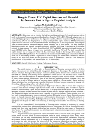 American International Journal of Business Management (AIJBM)
ISSN- 2379-106X, www.aijbm.com Volume 3, Issue 8 (August 2020), PP 01-10
*Corresponding Author: Lyndon M. Etale www.aijbm.com 1 | Page
Dangote Cement PLC Capital Structure and Financial
Performance Link in Nigeria: Empirical Analysis
Lyndon M. Etale (PhD, FCA)
Department of Accounting, Faculty of Management Sciences, Niger Delta University,
Wilberforce Island, Bayelsa State, Nigeria
*Corresponding Author: Lyndon M. Etale
ABSTRACT:- This study was set examine the link between Dangote Cement PLC capital structure and the
profit performance of company using secondary data from the period 2010 to 2019. The study adopted return on
equity (ROEQ) as proxy for performance (the dependent variable, while the proportion of long term debts to
equity funding (DEFP) and the proportion of equity funding to total capital employed (ECEP) representing
capital structure were used as the independent variables. Secondary data for the study variables were compiled
from the annual financial statements Dangote cement company for 10 years period. The study employed
descriptive statistics and multiple regression techniques based on the E-view 10 software as the statistical
methods for data analysis. The results showed that both DEFP and ECEP are positively related to return on
equity (ROEQ), but the degree of impact is not statistically significant at 5% level. The study concluded that
capital structure had a weak positive link with the performance. Based on the findings of the study it was
recommended that Dangote Cement PLC should strive to maintain its 2010 debt-equity composition of 32.1%
and 67.9% as the company recorded a highest rate of return on equity ever with that mix, and because debt and
equity as this study has shown are both positively related to performance. Also the 32:68 debt-equity
combination in 2010 provided a near optimal capital mix for the company.
KEYWORDS: Capital, Debt, Equity, Funding, Performance, Returns
I. INTRODUCTION
The capital structure of a firm refers to the combination of financing sources available to the firm.
Capital mix decisions are critical financial management decisions as the company has to plan its capital
structure initially at the stage of the company’s promotion (Pandey, 2010). It refers to the combination of long-
term debts and ordinary equity holding as well as preference holders’ funds a firm may have used to finance its
operations. This view was supported by Akinsulire (2008) in noting that capital structure is how a firm finances
its assets, whether through equity holders’ fund or debt fund or a combination of both. Aljamaan (2018) also
refers to it as the mix of different sources of long term finance available to a firm as ordinary shares, preference
shares, debentures, long term loans, reserves and profit retained for future business expansion (in keeping with
the pecking order depending on how well a firm is doing).
A company owes some form of obligation to the providers of funds, either as owners of the company or
as lenders to the business with legal right of claims on the assets of the company. Thus ownership or rights to
claims are reflected on the capital structure which refers to the proportion or mix of debt and equity that has
been used to finance the fixed assets of the company. Capital structure decision would be affected each time a
firm decides on investing in a new project or the expansion of an existing business. The decision has to do with
how much of retained earnings or reserves or external equity or debt capital to use to finance the new investment
project or planned expansion. Such a decision would require the determination of the benefits and costs or
returns and risk involved in making the best possible choice. In the final analysis however, there should be an
appropriate mix of equity and debt, where necessary, in financing the assets of the firm according to (Pandey,
2010).
It is very easy to identify the combination of financing sources employed by a company by a simple
analysis of the contents of the statement of financial position of the company. In Nigeria, the common practice
among listed firms is the use of equity holders fund and long term debt as the main sources of financing the
firms’ assets. The use of preference shares and debenture stock is not common among companies quoted on the
Nigerian Stock Exchange.
The performance of an organization can be measured in terms of absolute profit, sales growth, assets
growth, return on assets, return on capital employed, return on equity, earnings per share, among others.
Performance has also been inter-changeably used with profitability, organizational performance, corporate
performance, financial performance, etc. In all return on assets or return on total assets is a better measure of
performance that takes into account the interest of all the company’s stakeholders (employees, suppliers,
creditors, lenders, investors, shareholders, government, and the society at large). Whereas, if the focus is on
 
