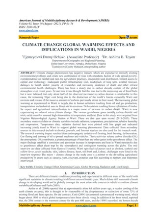 American Journal of Multidisciplinary Research & Development (AJMRD)
Volume 03, Issue 08 (August -2021), PP 01-14
ISSN: 2360-821X
www.ajmrd.com
Multidisciplinary Journal www.ajmrd.com Page | 1
Research Paper Open Access
CLIMATE CHANGE GLOBAL WARMING EFFECTS AND
IMPLICATIONS IN WARRI, NIGERIA
1
Ejemeyovwi Danny Ochuko (Associate Professor) 2
Dr. Ashima B. Toyon
Department of Geography and Regional Planning
Delta State University, Abraka, Delta State, Nigeria
1
Ejemeyovwi Danny OchukoCorresponding author
ABSTRACT: Climate change phenomenon has negative impacts which are expected to intensify existing
environmental problems and create new combination of risks with attendants factors of wide spread poverty,
overdependence on rainfall and rain-fed agricultural practices, inequitable land distribution, limited access to
capital and technology, inadequate public infrastructure (rail, roads),lack of long term weather forecast,
damages to health sector; paucity of researches and increasing incidence of death and other critical
environmental health challenges. There has been a steady rise in carbon dioxide content of the global
atmosphere over recent years. At one time it was thought that this was due to the increasing use of fossil fuels
but it now believed that only about half of the observed increased in carbon dioxide is attributable to this
cause, the remaining 50per cent being due to the distruction of the world’s forests especially Warri and
environs and release of the massive amounts of carbons previously stored in their wood. The increasing global
warming as experienced in Warri is largely due to human activities resulting from oil and gas production,
transportation and industrial uses in Warri and its environs. Deforestation resulting from exploitation of timber
for export and agricultural intensification is a major cause of increase in carbon dioxid. Warri is now
experiencing an induced micro climate change. The various greenhouse gases notably carbon dioxide and
nitric oxide manifest unusual high abnormities in temperature and heat. Data in this study were acquired from
Nigerian Meteorological Agency Station at Warri. These are five year span record (2011-2015). These
secondary sources of data on climatic variables include radiation, temperature, precipitation, relative humidity
and evaporation. Temperature data, radiation derived heat were plotted with line graph and indicated
increasing yearly trend in Warri to support global warming phenomenon. Data collected from secondary
sources in this research include textbooks, journals, and Internet services are also used for the research work.
The research warming impact resulted from anthropogenic activities of farming, bush burning, deforestation,
Gas flaring and burning of oil to propel machines and vehicles. These activities release carbon dioxide (C02)
the atmosphere. C02 contributes a greater percentage of heat than any other gases in the greenhouse effect. The
major findings establish a consistent and persistent increase in temperature and heat in Warri metropolis due
to greenhouse effect (heat trap by the atmosphere) and consequent warming across the globe. The oral
interview are data collected from General Hospital, Warri specified sicknesses such as cholera, typhoid and
yellow fever, acute headache, skin, kidney disease, heart, still birth and, kidney, challenges were listed in the
interview response The micro - climate change in the study area is a pointer to the dwindling agricultural
productivity in crops such as cassava, yam, cocoyam, potatoes and fish according to farmers and fishermen
interviewed.
Key words: Climatic Change Effect, Greenhouse Gases, Global Warming, Radiation and Heat Energy.
I. INTRODUCTION
There are different climatic conditions prevailing and experienced in different areas of the world with
significant variations in climate resulting in different micro-climatic types. Much debate still surrounds climate
change in developing world and is globally amongst the most vulnerable contexts in which to confront climate
variability (Guilermo and Paulo,2019).
Arthur et al (2004) reported that at approximately about 65 million years ago, a sudden cooling of the
earth climate occurred, this is thought to be responsible of the disappearance or extinction of some 75% of
existing floral and faura species. On the contrary, Cetis (2004) documented a pronounced warming trend, which
began about 1880 in which global temperatures have been slowly rising. In addition it has been noted, reported
that, the 20th century is the warmest century for the past 600 years, and the 1990’s recorded, the hottest decade
 