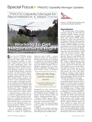 ARMY AVIATION Magazine 42 February 29, 2016
Since our last TCM-RA update,
we continue to work to get the
requirements “right” within the Avia-
tion attack/recon portfolio. A seem-
ingly straight-forward premise, there
are many contributing factors that
make this fundamental objective more
challenging. Factors include continu-
ously changing conditions, the result
of rapidly evolving threats, competing
priorities, and fiscal realities impact-
ing both current readiness and future
capability development. We focus our
efforts linking strategic guidance and
doctrine to various requirements docu-
ments in order to close gaps in mobil-
ity, survivability, and lethality. By doing
so, the requirements we codify through
the Joint Capabilities Integration and
Development System (JCIDS) will
remain operationally relevant within
our three main lines of effort (LOEs)
– weapon/munitions, attack, and re-
connaissance capabilities.The end state
is to increase Army Aviation’s contri-
bution into unified land operations by
delivering capabilities (in the form of
both material and non-material solu-
tions) to more effectively conduct air-
ground operations (AGO) consistent
with FM 3-04 Army Aviation.
	 We are leveraging opportunities,
created by continuously changing con-
ditions, to correctly set requirements
within our main 3 LOEs – weapon/
munitions, attack, and reconnaissance.
Starting with weapons, we are drafting
a comprehensive and holistic lethality/
munitions strategy that will align efforts
across the Aviation enterprise. This is a
significant endeavor and we are incor-
porating stakeholders throughout U.S.
Army Aviation Center of Excellence
(USAACE), the Army Staff, and re-
spective program managers – Joint At-
tack Munition Systems (JAMS), Un-
manned Aircraft Systems (UAS), and
Apache – aiming toward three ends:
1. Improve lethality against sophisti-
cated threat armor including passive
and active countermeasures (CM);
2. Provide more air-to-ground weapon
options (scalable and tailorable based
on targets);
3. Right-size the munition mix/inven-
tory supported by the Total Army Mu-
nition Requirements (TAMR) analysis.
Weapon/Munitions
	 The underpinnings of the lethality/
munitions strategy are three-fold: the
emerging Aviation training strategy/
gunnery qualification standards com-
bined with ongoing TAMR analysis
forming the ways; and resourcing in
the Program Objective Memorandum
(POM) and Long-Range Investment
Analysis (LIRA) funding documents
providing the means. This strategy will
balance necessary operational capabili-
ties with associated funding, creating
trade space and remaining cost neutral
within the Aviation portfolio. Addi-
tions over the next 3-5 years include
both the “Romeo” model Hellfire (R-
HF) that effectively combines separate
capabilities currently found in several
HF variants. Additionally, the Joint
Air-to-Ground Missile (JAGM) will
provide a dual-mode seeker (laser and
radar guidance) in one missile deliver-
ing improved lethality against threat
armored systems that are protected
with passive and active CM. Stake-
holders are working to fully integrate
the R-HF and JAGM (Initial Opera-
tional Capability in FY19) on both the
AH-64E and MQ-1C Gray Eagle.
	 In the short term, we are collaborat-
ing to field a limited quantity of laser-
guided 2.75”Hydra rockets providing a
smaller, precision-guided, complimen-
tary capability for use against suitable
soft-skin/light targets. Looking ahead
to the mid/long term, we will explore
possibilities of a Small Guided Muni-
tion (SGM) that is both scalable and
tailorable. The SGM could potentially
provide both a drop glide and forward
firing munition with modular seeker
(guidance) and programmable warhead
sections adding selectable options for
Army Aviation to employ from both
manned attack/reconnaissance rotary-
wing helicopters and unmanned plat-
forms. Current JCIDS efforts include
the recently updated JAGM Capability
Development Document (CDD), the
Special Focus u TRADOC Capability Manager Updates
A team of 1-229 ARB AH-64Es conducts training
at Joint Base Lewis-McChord (JBLM), WA.
If you don’t like change,
you’ll like irrelevance
even less.
– General Eric K. Shinseki, former
Chief of Staff, U.S. Army
Working to Get
Requirements Right
By COL Jeffrey W. White
U.S.ARMYPHOTOBYCW3JOSEPHC.WANKELMAN,1-229THARB
TRADOC Capability Manager for
Reconnaissance & Attack (TCM-RA)
 