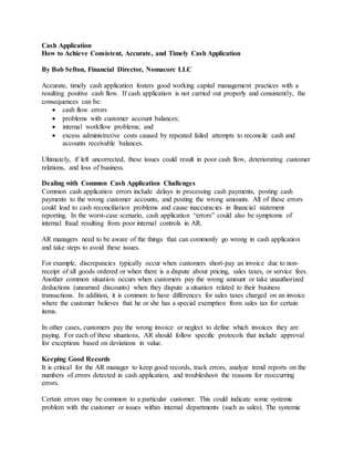 Cash Application
How to Achieve Consistent, Accurate, and Timely Cash Application
By Bob Sefton, Financial Director, Nomacorc LLC
Accurate, timely cash application fosters good working capital management practices with a
resulting positive cash flow. If cash application is not carried out properly and consistently, the
consequences can be:
 cash flow errors
 problems with customer account balances;
 internal workflow problems; and
 excess administrative costs caused by repeated failed attempts to reconcile cash and
accounts receivable balances.
Ultimately, if left uncorrected, these issues could result in poor cash flow, deteriorating customer
relations, and loss of business.
Dealing with Common Cash Application Challenges
Common cash application errors include delays in processing cash payments, posting cash
payments to the wrong customer accounts, and posting the wrong amounts. All of these errors
could lead to cash reconciliation problems and cause inaccuracies in financial statement
reporting. In the worst-case scenario, cash application “errors” could also be symptoms of
internal fraud resulting from poor internal controls in AR.
AR managers need to be aware of the things that can commonly go wrong in cash application
and take steps to avoid these issues.
For example, discrepancies typically occur when customers short-pay an invoice due to non-
receipt of all goods ordered or when there is a dispute about pricing, sales taxes, or service fees.
Another common situation occurs when customers pay the wrong amount or take unauthorized
deductions (unearned discounts) when they dispute a situation related to their business
transactions. In addition, it is common to have differences for sales taxes charged on an invoice
where the customer believes that he or she has a special exemption from sales tax for certain
items.
In other cases, customers pay the wrong invoice or neglect to define which invoices they are
paying. For each of these situations, AR should follow specific protocols that include approval
for exceptions based on deviations in value.
Keeping Good Records
It is critical for the AR manager to keep good records, track errors, analyze trend reports on the
numbers of errors detected in cash application, and troubleshoot the reasons for reoccurring
errors.
Certain errors may be common to a particular customer. This could indicate some systemic
problem with the customer or issues within internal departments (such as sales). The systemic
 