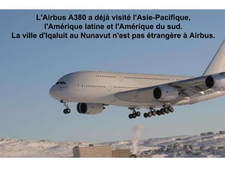 L'Airbus A380 a déjà visité l'Asie-Pacifique,  l'Amérique latine et l'Amérique du sud.  La ville d'Iqaluit au Nunavut n'est pas étrangère à Airbus.                                                                                                                                                                               