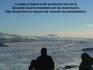 La piste à Iqaluit a été construite lors de la  Seconde Guerre mondiale par les Américains.  Elle devait être en mesure de recevoir les bombardiers                                                                                                                                                                               