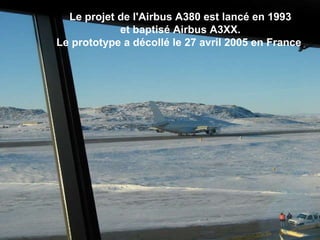 Le projet de l'Airbus A380 est lancé en 1993  et baptisé Airbus A3XX.  Le prototype a décollé le 27 avril 2005 en France .                                                                                                                                                                               