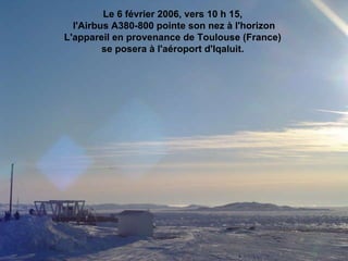 Le 6 février 2006, vers 10 h 15,  l'Airbus A380-800 pointe son nez à l'horizon L'appareil en provenance de Toulouse (France)  se posera à l'aéroport d'Iqaluit.                                                                                                                                                                                                                       