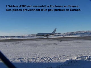 L'Airbus A380 est assemblé à Toulouse en France.  Ses pièces proviennent d'un peu partout en Europe.                                                                                                                                                                              
