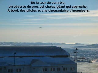 De la tour de contrôle,  on observe de près cet oiseau géant qui approche.  À bord, des pilotes et une cinquantaine d'ingénieurs.                                                                                                                                                                               