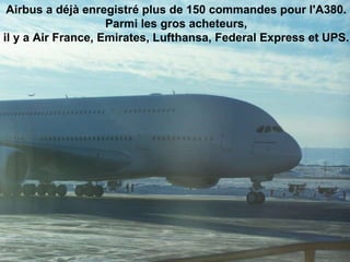 Airbus a déjà enregistré plus de 150 commandes pour l'A380.  Parmi les gros acheteurs,  il y a Air France, Emirates, Lufthansa, Federal Express et UPS.                                                                                                                                                                               