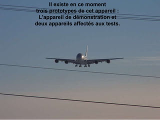 Il existe en ce moment  trois prototypes de cet appareil :  L'appareil de démonstration et  deux appareils affectés aux tests.                                                                                                                                                                               