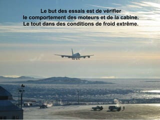 Le but des essais est de vérifier  le comportement des moteurs et de la cabine.  Le tout dans des conditions de froid extrême.                                                                                                                                                                               