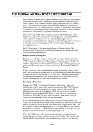 – viii –
THE AUSTRALIAN TRANSPORT SAFETY BUREAU
The Australian Transport Safety Bureau (ATSB) is an independent Commonwealth
Government statutory agency. The Bureau is governed by a Commission and is
entirely separate from transport regulators, policy makers and service providers.
The ATSB's function is to improve safety and public confidence in the aviation,
marine and rail modes of transport through excellence in: independent investigation
of transport accidents and other safety occurrences; safety data recording, analysis
and research; fostering safety awareness, knowledge and action.
The ATSB is responsible for investigating accidents and other transport safety
matters involving civil aviation, marine and rail operations in Australia that fall
within Commonwealth jurisdiction, as well as participating in overseas
investigations involving Australian registered aircraft and ships. A primary concern
is the safety of commercial transport, with particular regard to fare-paying
passenger operations.
The ATSB performs its functions in accordance with the provisions of the
Transport Safety Investigation Act 2003 and Regulations and, where applicable,
relevant international agreements.
Purpose of safety investigations
The object of a safety investigation is to identify and reduce safety-related risk.
ATSB investigations determine and communicate the safety factors related to the
transport safety matter being investigated. The terms the ATSB uses to refer to key
safety and risk concepts are set out in the next section: Terminology Used in this
Report.
It is not a function of the ATSB to apportion blame or determine liability. At the
same time, an investigation report must include factual material of sufficient weight
to support the analysis and findings. At all times the ATSB endeavours to balance
the use of material that could imply adverse comment with the need to properly
explain what happened, and why, in a fair and unbiased manner.
Developing safety action
Central to the ATSB’s investigation of transport safety matters is the early
identification of safety issues in the transport environment. The ATSB prefers to
encourage the relevant organisation(s) to initiate proactive safety action that
addresses safety issues. Nevertheless, the ATSB may use its power to make a
formal safety recommendation either during or at the end of an investigation,
depending on the level of risk associated with a safety issue and the extent of
corrective action undertaken by the relevant organisation.
When safety recommendations are issued, they focus on clearly describing the
safety issue of concern, rather than providing instructions or opinions on a preferred
method of corrective action. As with equivalent overseas organisations, the ATSB
has no power to enforce the implementation of its recommendations. It is a matter
for the body to which an ATSB recommendation is directed to assess the costs and
benefits of any particular means of addressing a safety issue.
When the ATSB issues a safety recommendation to a person, organisation or
agency, they must provide a written response within 90 days. That response must
indicate whether they accept the recommendation, any reasons for not accepting
 