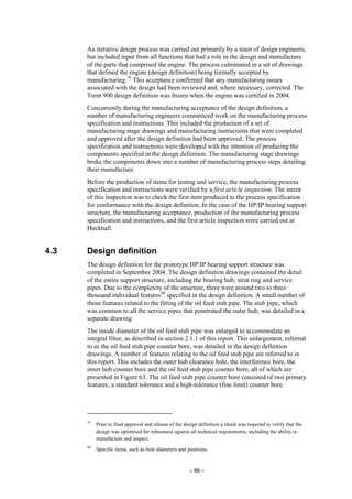 – 86 –
An iterative design process was carried out primarily by a team of design engineers,
but included input from all functions that had a role in the design and manufacture
of the parts that comprised the engine. The process culminated in a set of drawings
that defined the engine (design definition) being formally accepted by
manufacturing.79
This acceptance confirmed that any manufacturing issues
associated with the design had been reviewed and, where necessary, corrected. The
Trent 900 design definition was frozen when the engine was certified in 2004.
Concurrently during the manufacturing acceptance of the design definition, a
number of manufacturing engineers commenced work on the manufacturing process
specification and instructions. This included the production of a set of
manufacturing stage drawings and manufacturing instructions that were completed
and approved after the design definition had been approved. The process
specification and instructions were developed with the intention of producing the
components specified in the design definition. The manufacturing stage drawings
broke the components down into a number of manufacturing process steps detailing
their manufacture.
Before the production of items for testing and service, the manufacturing process
specification and instructions were verified by a first article inspection. The intent
of this inspection was to check the first item produced to the process specification
for conformance with the design definition. In the case of the HP/IP bearing support
structure, the manufacturing acceptance, production of the manufacturing process
specification and instructions, and the first article inspection were carried out at
Hucknall.
4.3 Design definition
The design definition for the prototype HP/IP bearing support structure was
completed in September 2004. The design definition drawings contained the detail
of the entire support structure, including the bearing hub, strut ring and service
pipes. Due to the complexity of the structure, there were around two to three
thousand individual features80
specified in the design definition. A small number of
those features related to the fitting of the oil feed stub pipe. The stub pipe, which
was common to all the service pipes that penetrated the outer hub, was detailed in a
separate drawing.
The inside diameter of the oil feed stub pipe was enlarged to accommodate an
integral filter, as described in section 2.1.1 of this report. This enlargement, referred
to as the oil feed stub pipe counter bore, was detailed in the design definition
drawings. A number of features relating to the oil feed stub pipe are referred to in
this report. This includes the outer hub clearance hole, the interference bore, the
inner hub counter bore and the oil feed stub pipe counter bore, all of which are
presented in Figure 63. The oil feed stub pipe counter bore consisted of two primary
features; a standard tolerance and a high-tolerance (fine limit) counter bore.
79
Prior to final approval and release of the design definition a check was required to verify that the
design was optimised for robustness against all technical requirements, including the ability to
manufacture and inspect.
80
Specific items, such as hole diameters and positions.
 