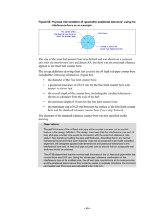 – 88 –
Figure 65: Physical interpretation of ‘geometric positional tolerance’ using the
interference bore as an example
The size of the inner hub counter bore was defined and was shown on a common
axis with the interference bore and datum AA, but there was no positional tolerance
applied to the inner hub counter bore.
The design definition drawing sheet that detailed the oil feed stub pipe counter bore
included the following information (Figure 66):
• the diameter of the fine limit counter bore
• a positional tolerance of ∅0.10 mm for the fine limit counter bore with
respect to datum AA
• the overall depth of the counter bore (including the standard tolerance) –
shown as a distance from the axis of the hub
• the minimum depth of 16 mm for the fine limit counter bore
• the maximum step of 0.25 mm between the surface of the fine limit counter
bore and the standard tolerance counter bore (‘max step’ feature).
The diameter of the standard tolerance counter bore was not specified on the
drawing.
Observations:
The wall thickness of the oil feed stub pipe at the counter bore was not an explicit
feature in the design definition. The design intent was that the interference bore and oil
feed stub pipe counter bore would be concentric with the outer hub clearance hole
(datum AA), thereby providing the pipe wall thickness. Accepting that in any normal
manufacturing environment such features could not be expected to be made in perfect
alignment, the designers applied both dimensional and positional tolerances to the
interference bore and oil feed stub pipe counter bore to ensure that an acceptable wall
thickness would be attained.
The ATSB determined that the nominal wall thickness of the oil feed stub pipe within the
counter bore was 0.91 mm. Using the ‘worst case’ tolerance combination of the
interference bore at its smallest size, the oil feed pipe counter bore at its maximum size
and the positional tolerances at their extreme values in opposite directions, the minimum
permissible wall thickness was calculated to be 0.82 mm.
 