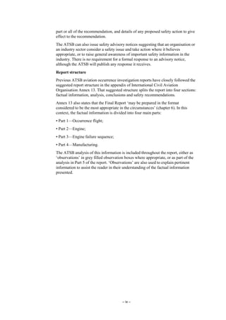 – ix –
part or all of the recommendation, and details of any proposed safety action to give
effect to the recommendation.
The ATSB can also issue safety advisory notices suggesting that an organisation or
an industry sector consider a safety issue and take action where it believes
appropriate, or to raise general awareness of important safety information in the
industry. There is no requirement for a formal response to an advisory notice,
although the ATSB will publish any response it receives.
Report structure
Previous ATSB aviation occurrence investigation reports have closely followed the
suggested report structure in the appendix of International Civil Aviation
Organisation Annex 13. That suggested structure splits the report into four sections:
factual information, analysis, conclusions and safety recommendations.
Annex 13 also states that the Final Report ‘may be prepared in the format
considered to be the most appropriate in the circumstances’ (chapter 6). In this
context, the factual information is divided into four main parts:
• Part 1—Occurrence flight;
• Part 2—Engine;
• Part 3—Engine failure sequence;
• Part 4—Manufacturing.
The ATSB analysis of this information is included throughout the report, either as
‘observations’ in grey filled observation boxes where appropriate, or as part of the
analysis in Part 5 of the report. ‘Observations’ are also used to explain pertinent
information to assist the reader in their understanding of the factual information
presented.
 