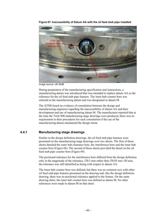 – 90 –
Figure 67: Inaccessibility of Datum AA with the oil feed stub pipe installed
Image source: UK AAIB
During preparation of the manufacturing specification and instructions, a
manufacturing datum was introduced that was intended to replace datum AA as the
reference for the oil feed stub pipe features. The inner hub counter bore was
selected as the manufacturing datum and was designated as datum M.
The ATSB found no evidence of consultation between the design and
manufacturing engineers regarding the inaccessibility of datum AA and their
development and use of manufacturing datum M. The manufacturer reported that at
the time the Trent 900 manufacturing stage drawings were produced, there was no
requirement in their procedures for such consultation if the use of the
manufacturing datum maintained the design intent.
4.4.1 Manufacturing stage drawings
Similar to the design definition drawings, the oil feed stub pipe features were
presented on the manufacturing stage drawings over two sheets. The first of those
sheets detailed the outer hub clearance hole, the interference bore and the inner hub
counter bore (Figure 68). The second of those sheets provided the detail on the oil
feed stub pipe counter bore (Figure 69).
The positional tolerance for the interference bore differed from the design definition
only in the magnitude of the tolerance, ∅0.5 mm rather than ∅0.05 mm. Of note,
the tolerance was still identified as being with respect to datum AA.
The inner hub counter bore was defined, but there was no common axis with other
oil feed stub pipe features presented on the drawing and, like the design definition
drawing, there was no positional tolerance applied to the feature. On the same
drawing sheet, the inner hub counter bore was defined as datum M. No other
references were made to datum M on that sheet.
 