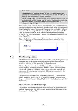 – 92 –
Observations:
There were significant differences between the sizes of the positional tolerances
specified on the design definition and manufacturing stage drawings. The ATSB did not
identify an explanation to account for those differences.
Because datum M had no geometric constraint with respect to the interference bore, and
hence the location of the oil feed stub pipe, the minimum wall thickness for the oil feed
stub pipe could not be determined using the specifications presented on the
manufacturing stage drawings.
Similar to the design definition drawing, the oil feed stub pipe counter bore feature
on the manufacturing stage drawings only had the diameter of the fine limit counter
bore specified. The counter bore max step feature was also specified in a different
manner to that in the design definition drawing. Rather than an annotation to the
‘min 16.00 extent’ dimension on the feature on the design definition drawing
(Figure 66), the step was depicted in a separate enlarged view on the same drawing
sheet (Figure 70).
Figure 70: Depiction of the max step feature on the manufacturing stage
drawing
4.4.2 Manufacturing process
The determination of the manufacturing process started during the design stage, was
concurrent with the production of the manufacturing stage drawings and was
completed following the final approval of the design definition.
The manufacturing process for the HP/IP hub assembly was a combination of
assembling parts, machining (milling and grinding), welding and inspection/test.
The process was specified in a set of manufacturing instructions that broke the
manufacture down into a series of operations (OPs) that were identified by their
sequence number.
The manufacture of the HP/IP hub assembly was made up of 23 operations that
ranged in sequence number from OP 10 to OP 230. Aspects of those operations
involved in the misalignment of the oil feed stub pipe counter bore are described in
the following.
OP 10 Join inner and outer hub castings
The inner and outer hubs were supplied as preformed items. In this first operation,
the inner and outer hubs were bolted together using 3 of the 15 attachment lugs in
the rear of the hubs (Figure 71).
 