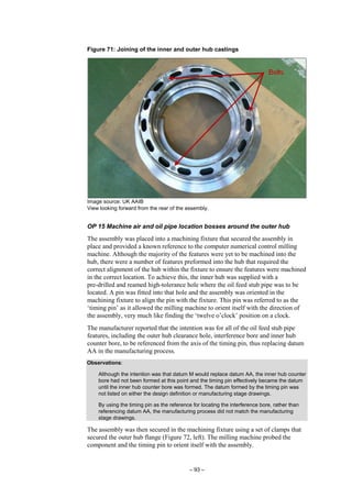 – 93 –
Figure 71: Joining of the inner and outer hub castings
Image source: UK AAIB
View looking forward from the rear of the assembly.
OP 15 Machine air and oil pipe location bosses around the outer hub
The assembly was placed into a machining fixture that secured the assembly in
place and provided a known reference to the computer numerical control milling
machine. Although the majority of the features were yet to be machined into the
hub, there were a number of features preformed into the hub that required the
correct alignment of the hub within the fixture to ensure the features were machined
in the correct location. To achieve this, the inner hub was supplied with a
pre-drilled and reamed high-tolerance hole where the oil feed stub pipe was to be
located. A pin was fitted into that hole and the assembly was oriented in the
machining fixture to align the pin with the fixture. This pin was referred to as the
‘timing pin’ as it allowed the milling machine to orient itself with the direction of
the assembly, very much like finding the ‘twelve o’clock’ position on a clock.
The manufacturer reported that the intention was for all of the oil feed stub pipe
features, including the outer hub clearance hole, interference bore and inner hub
counter bore, to be referenced from the axis of the timing pin, thus replacing datum
AA in the manufacturing process.
Observations:
Although the intention was that datum M would replace datum AA, the inner hub counter
bore had not been formed at this point and the timing pin effectively became the datum
until the inner hub counter bore was formed. The datum formed by the timing pin was
not listed on either the design definition or manufacturing stage drawings.
By using the timing pin as the reference for locating the interference bore, rather than
referencing datum AA, the manufacturing process did not match the manufacturing
stage drawings.
The assembly was then secured in the machining fixture using a set of clamps that
secured the outer hub flange (Figure 72, left). The milling machine probed the
component and the timing pin to orient itself with the assembly.
 
