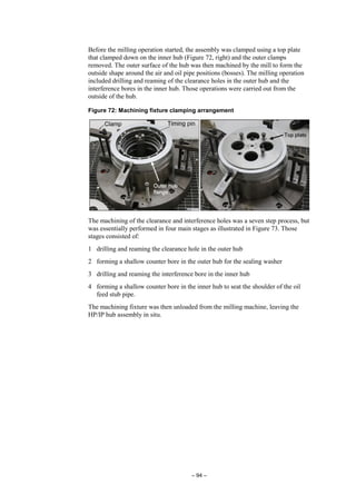 – 94 –
Before the milling operation started, the assembly was clamped using a top plate
that clamped down on the inner hub (Figure 72, right) and the outer clamps
removed. The outer surface of the hub was then machined by the mill to form the
outside shape around the air and oil pipe positions (bosses). The milling operation
included drilling and reaming of the clearance holes in the outer hub and the
interference bores in the inner hub. Those operations were carried out from the
outside of the hub.
Figure 72: Machining fixture clamping arrangement
The machining of the clearance and interference holes was a seven step process, but
was essentially performed in four main stages as illustrated in Figure 73. Those
stages consisted of:
1 drilling and reaming the clearance hole in the outer hub
2 forming a shallow counter bore in the outer hub for the sealing washer
3 drilling and reaming the interference bore in the inner hub
4 forming a shallow counter bore in the inner hub to seat the shoulder of the oil
feed stub pipe.
The machining fixture was then unloaded from the milling machine, leaving the
HP/IP hub assembly in situ.
 