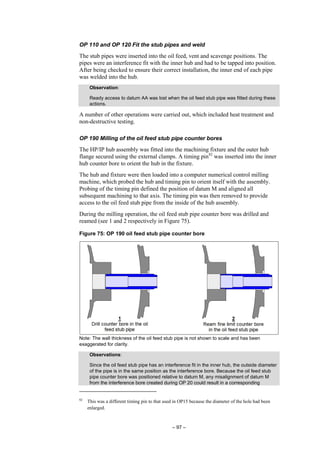 – 97 –
OP 110 and OP 120 Fit the stub pipes and weld
The stub pipes were inserted into the oil feed, vent and scavenge positions. The
pipes were an interference fit with the inner hub and had to be tapped into position.
After being checked to ensure their correct installation, the inner end of each pipe
was welded into the hub.
Observation:
Ready access to datum AA was lost when the oil feed stub pipe was fitted during these
actions.
A number of other operations were carried out, which included heat treatment and
non-destructive testing.
OP 190 Milling of the oil feed stub pipe counter bores
The HP/IP hub assembly was fitted into the machining fixture and the outer hub
flange secured using the external clamps. A timing pin82
was inserted into the inner
hub counter bore to orient the hub in the fixture.
The hub and fixture were then loaded into a computer numerical control milling
machine, which probed the hub and timing pin to orient itself with the assembly.
Probing of the timing pin defined the position of datum M and aligned all
subsequent machining to that axis. The timing pin was then removed to provide
access to the oil feed stub pipe from the inside of the hub assembly.
During the milling operation, the oil feed stub pipe counter bore was drilled and
reamed (see 1 and 2 respectively in Figure 75).
Figure 75: OP 190 oil feed stub pipe counter bore
Note: The wall thickness of the oil feed stub pipe is not shown to scale and has been
exaggerated for clarity.
Observations:
Since the oil feed stub pipe has an interference fit in the inner hub, the outside diameter
of the pipe is in the same position as the interference bore. Because the oil feed stub
pipe counter bore was positioned relative to datum M, any misalignment of datum M
from the interference bore created during OP 20 could result in a corresponding
82
This was a different timing pin to that used in OP15 because the diameter of the hole had been
enlarged.
 