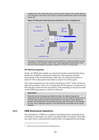– 98 –
misalignment of the oil feed stub pipe counter bore with respect to the outside diameter
of the stub pipe. This would in turn result in a reduced wall thickness within the stub pipe
(Figure 76).
Figure 76: Reduced oil feed stub pipe wall thickness due to misalignment
The engine manufacturer was unaware of the potential for a reduced oil feed stub pipe
wall thickness until identified in March 2009. Detail regarding the identification of this
and how it was managed is provided in sections 4.12 and 4.13 of this report.
OP 230Final inspection
Finally, the HP/IP hub assembly was cleaned and visually examined before being
loaded into a CMM for a dimensional inspection. That inspection included
measurement of the oil feed stub pipe counter bore size and position relative to
datum M. This is discussed in more detail in section 4.4.3 of this report.
The visual examination was only aimed at checking for swarf,83
surface finish and
other obvious defects. There was no requirement for the inspector to inspect the oil
feed stub pipe counter bore for concentricity of the machining, as the process relied
on the CMM measurements to check for conformity.
Observation:
When the end of a stub pipe was welded into place, the interface between the
interference bore and the stub pipe was obscured by the weld material. Because the oil
feed stub pipe counter bore was machined after the stub pipe had been welded into
position, the wall thickness of the oil feed stub pipe could not be seen by the inspector.
As such, even a significant reduction in the wall thickness would likely not be visually
detected.
4.4.3 CMM dimensional inspections
The manufacturer’s CMM was a computer-controlled precision measuring device
consisting of a fixed table over which a moveable bridge was situated. A moveable
arm, upon which a calibrated probe could be fitted, was supported from the bridge
83
Chips of metal removed during the machining process.
offset
Counter bore
aligned with
datum M
Axis of
interference bore
Axis of datum M
Interference bore
Datum M
Reduced
wall
thickness
 
