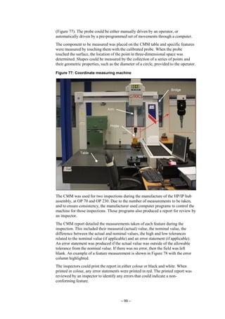 – 99 –
(Figure 77). The probe could be either manually driven by an operator, or
automatically driven by a pre-programmed set of movements through a computer.
The component to be measured was placed on the CMM table and specific features
were measured by touching them with the calibrated probe. When the probe
touched the surface, the location of the point in three-dimensional space was
determined. Shapes could be measured by the collection of a series of points and
their geometric properties, such as the diameter of a circle, provided to the operator.
Figure 77: Coordinate measuring machine
The CMM was used for two inspections during the manufacture of the HP/IP hub
assembly, at OP 70 and OP 230. Due to the number of measurements to be taken,
and to ensure consistency, the manufacturer used computer programs to control the
machine for those inspections. Those programs also produced a report for review by
an inspector.
The CMM report detailed the measurements taken of each feature during the
inspection. This included their measured (actual) value, the nominal value, the
difference between the actual and nominal values, the high and low tolerances
related to the nominal value (if applicable) and an error statement (if applicable).
An error statement was produced if the actual value was outside of the allowable
tolerance from the nominal value. If there was no error, then the field was left
blank. An example of a feature measurement is shown in Figure 78 with the error
column highlighted.
The inspectors could print the report in either colour or black and white. When
printed in colour, any error statements were printed in red. The printed report was
reviewed by an inspector to identify any errors that could indicate a non-
conforming feature.
 