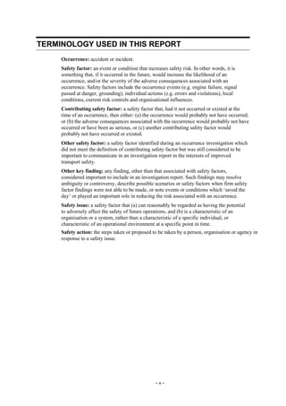 – x –
TERMINOLOGY USED IN THIS REPORT
Occurrence: accident or incident.
Safety factor: an event or condition that increases safety risk. In other words, it is
something that, if it occurred in the future, would increase the likelihood of an
occurrence, and/or the severity of the adverse consequences associated with an
occurrence. Safety factors include the occurrence events (e.g. engine failure, signal
passed at danger, grounding), individual actions (e.g. errors and violations), local
conditions, current risk controls and organisational influences.
Contributing safety factor: a safety factor that, had it not occurred or existed at the
time of an occurrence, then either: (a) the occurrence would probably not have occurred;
or (b) the adverse consequences associated with the occurrence would probably not have
occurred or have been as serious, or (c) another contributing safety factor would
probably not have occurred or existed.
Other safety factor: a safety factor identified during an occurrence investigation which
did not meet the definition of contributing safety factor but was still considered to be
important to communicate in an investigation report in the interests of improved
transport safety.
Other key finding: any finding, other than that associated with safety factors,
considered important to include in an investigation report. Such findings may resolve
ambiguity or controversy, describe possible scenarios or safety factors when firm safety
factor findings were not able to be made, or note events or conditions which ‘saved the
day’ or played an important role in reducing the risk associated with an occurrence.
Safety issue: a safety factor that (a) can reasonably be regarded as having the potential
to adversely affect the safety of future operations, and (b) is a characteristic of an
organisation or a system, rather than a characteristic of a specific individual, or
characteristic of an operational environment at a specific point in time.
Safety action: the steps taken or proposed to be taken by a person, organisation or agency in
response to a safety issue.
 