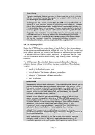 – 101 –
Observations:
The datum used by the CMM did not reflect the datum referenced on either the design
definition or manufacturing stage drawings, but was consistent with the intention for a
manufacturing datum that replaced datum AA.
The true position of the inner hub counter bore (datum M) was not specified relative to
any datum on either the design definition or manufacturing stage drawings. It appeared
that the positional tolerances that were programmed into the CMM were obtained from
the manufacturing stage drawings, because the values corresponded to the positional
tolerances specified for those features, but the reference datum changed to datum M.
The position of the interference bore was neither measured, nor calculated, relative to
datum AA as required by the design definition and manufacturing stage drawings.
Although this would not have assisted with the determination of the resulting oil feed
stub pipe wall thickness, it showed that the inspection method did not provide
verification, on an ongoing basis, of compliance with the design definition.
OP 230 Final inspection
During the OP 230 final inspection, datum M was defined as the reference datum
for the measurement of features in the oil feed stub pipe. The fine limit counter bore
in the oil feed stub pipe was measured and the diameter and true position reported.
The positional tolerance for the counter bore in the CMM program was ∅0.2 mm,
which was consistent with the manufacturing stage drawing, but not the design
definition.
The CMM program did not include the measurement of a number of design
definition features relating to the oil feed stub pipe counter bore. Those features
were the:
• depth of the fine limit counter bore
• overall depth of the standard tolerance counter bore
• diameter of the standard tolerance counter bore
• max step feature.
Observations:
Detailed stress analysis carried out as part of the ATSB’s investigation identified that the
critical oil feed stub pipe characteristic was the wall thickness in the region of the fine
limit counter bore (refer to section 2.5 of this investigation report). Although the oil feed
stub pipe features measured by the CMM program did not reflect either the design
definition or manufacturing stage drawings, the features that were best suited for
calculating the wall thickness were measured.
Because the true position of both the interference bore and the oil feed stub pipe
counter bore were measured from datum M (at OP 70 and OP 230, respectively), a
relationship between them could be determined. Had the CMM program reflected either
the design definition or manufacturing stage drawings at OP 70, relative movement
between the inner and outer hubs and the use of different datums for each
measurement would have precluded such a relationship. Thus, the CMM program
reflected the design intent better than the manufacturing stage drawings.
Although these measurements were taken, they were not used by the engine
manufacturer to determine the oil feed stub pipe wall thickness during the production of
the HP/IP hub assemblies.
Using the relationship generated by the CMM program measurements, the ATSB
calculated that the minimum oil feed stub pipe wall thickness resulting from the
manufacturing process, which could pass the CMM inspections, was 0.545 mm.
 