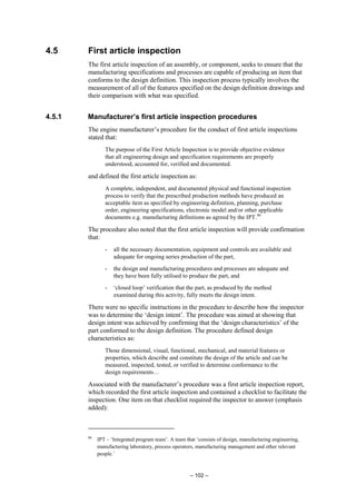 – 102 –
4.5 First article inspection
The first article inspection of an assembly, or component, seeks to ensure that the
manufacturing specifications and processes are capable of producing an item that
conforms to the design definition. This inspection process typically involves the
measurement of all of the features specified on the design definition drawings and
their comparison with what was specified.
4.5.1 Manufacturer’s first article inspection procedures
The engine manufacturer’s procedure for the conduct of first article inspections
stated that:
The purpose of the First Article Inspection is to provide objective evidence
that all engineering design and specification requirements are properly
understood, accounted for, verified and documented.
and defined the first article inspection as:
A complete, independent, and documented physical and functional inspection
process to verify that the prescribed production methods have produced an
acceptable item as specified by engineering definition, planning, purchase
order, engineering specifications, electronic model and/or other applicable
documents e.g. manufacturing definitions as agreed by the IPT.86
The procedure also noted that the first article inspection will provide confirmation
that:
- all the necessary documentation, equipment and controls are available and
adequate for ongoing series production of the part,
- the design and manufacturing procedures and processes are adequate and
they have been fully utilised to produce the part, and
- ‘closed loop’ verification that the part, as produced by the method
examined during this activity, fully meets the design intent.
There were no specific instructions in the procedure to describe how the inspector
was to determine the ‘design intent’. The procedure was aimed at showing that
design intent was achieved by confirming that the ‘design characteristics’ of the
part conformed to the design definition. The procedure defined design
characteristics as:
Those dimensional, visual, functional, mechanical, and material features or
properties, which describe and constitute the design of the article and can be
measured, inspected, tested, or verified to determine conformance to the
design requirements…
Associated with the manufacturer’s procedure was a first article inspection report,
which recorded the first article inspection and contained a checklist to facilitate the
inspection. One item on that checklist required the inspector to answer (emphasis
added):
86
IPT – ‘Integrated program team’. A team that ‘consists of design, manufacturing engineering,
manufacturing laboratory, process operators, manufacturing management and other relevant
people.’
 