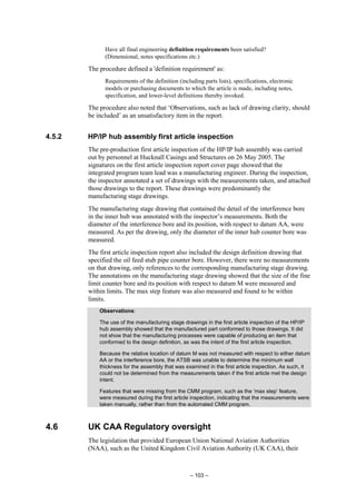 – 103 –
Have all final engineering definition requirements been satisfied?
(Dimensional, notes specifications etc.)
The procedure defined a 'definition requirement' as:
Requirements of the definition (including parts lists), specifications, electronic
models or purchasing documents to which the article is made, including notes,
specification, and lower-level definitions thereby invoked.
The procedure also noted that ‘Observations, such as lack of drawing clarity, should
be included’ as an unsatisfactory item in the report.
4.5.2 HP/IP hub assembly first article inspection
The pre-production first article inspection of the HP/IP hub assembly was carried
out by personnel at Hucknall Casings and Structures on 26 May 2005. The
signatures on the first article inspection report cover page showed that the
integrated program team lead was a manufacturing engineer. During the inspection,
the inspector annotated a set of drawings with the measurements taken, and attached
those drawings to the report. These drawings were predominantly the
manufacturing stage drawings.
The manufacturing stage drawing that contained the detail of the interference bore
in the inner hub was annotated with the inspector’s measurements. Both the
diameter of the interference bore and its position, with respect to datum AA, were
measured. As per the drawing, only the diameter of the inner hub counter bore was
measured.
The first article inspection report also included the design definition drawing that
specified the oil feed stub pipe counter bore. However, there were no measurements
on that drawing, only references to the corresponding manufacturing stage drawing.
The annotations on the manufacturing stage drawing showed that the size of the fine
limit counter bore and its position with respect to datum M were measured and
within limits. The max step feature was also measured and found to be within
limits.
Observations:
The use of the manufacturing stage drawings in the first article inspection of the HP/IP
hub assembly showed that the manufactured part conformed to those drawings. It did
not show that the manufacturing processes were capable of producing an item that
conformed to the design definition, as was the intent of the first article inspection.
Because the relative location of datum M was not measured with respect to either datum
AA or the interference bore, the ATSB was unable to determine the minimum wall
thickness for the assembly that was examined in the first article inspection. As such, it
could not be determined from the measurements taken if the first article met the design
intent.
Features that were missing from the CMM program, such as the ‘max step’ feature,
were measured during the first article inspection, indicating that the measurements were
taken manually, rather than from the automated CMM program.
4.6 UK CAA Regulatory oversight
The legislation that provided European Union National Aviation Authorities
(NAA), such as the United Kingdom Civil Aviation Authority (UK CAA), their
 