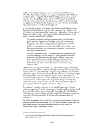 – 104 –
model for airworthiness regulation was EU Commission Regulations (EC)
1702-2003. Specifically, in the case of an engine manufacturer within the NAA’s
jurisdiction, Part 21 Subpart G titled ‘Production Organisation Approval’ and
Subpart J titled ‘Design Organisation Approval’. Both subparts establish the
procedures for approval issuance through ensuring conformity of products, parts
and appliances with the applicable design data and set out the rules governing the
rights and obligations of holders of such approvals.
In exercising the privileges of these approvals, the approvals holder must ensure
they perform certain functions as set out in the exposition87
they submit to the
NAA. One of the requirements of the exposition is a submission of a description of
the approval holder’s quality system and procedures. The requirements for the
quality system are defined within Part 21 as:
The production organisation shall demonstrate that it has established and is
able to maintain a quality system. The quality system shall be documented.
This quality system shall be such as to enable the organisation to ensure that
each product, part or appliance produced by the organisation or by its
partners, or supplied from or subcontracted to outside parties, conforms to the
applicable design data and is in condition for safe operation, and thus exercise
the privileges [of the approval].
The quality system shall contain … an independent quality assurance function
to monitor compliance with, and adequacy of, the documented procedures of
the quality system. This monitoring shall include a feedback system to the
person or group of persons nominated by the production organisation to
ensure that the organisation is in compliance with the requirements of this
Part, and ultimately to the accountable manager to ensure, as necessary,
corrective action.
Under this model of regulation, the UK CAA established oversight of the engine
manufacturer and confirmed compliance through monitoring of its quality assurance
functions. This was achieved through a program of regular audits and surveillance,
whereby the engine manufacturer’s nominated personnel and accountable managers
demonstrated to the UK CAA compliance with the terms of their exposition.
Demonstration of compliance was achieved through presentation of evidence from
a sample specified by the regulator. This program was designed to verify the
effectiveness of the quality assurance function within the quality management
system (refer to definition of quality assurance at 4.7.2).
The regulator’s audits did not replace an internal auditing program within the
production organisation’s quality management system, but supplemented and tested
that system. The regulator was not responsible for checking that individual parts
conformed to the approved design, but rather checked that the quality management
system had effective processes for identifying and managing product non-
conformity.
The ATSB reviewed the role of the UK CAA regarding regulatory oversight of the
manufacturer and determined that the UK CAA had maintained a regular audit and
surveillance program which sampled functions and processes within the
manufacturer’s quality management system.
87
A document that defines the organisation and procedures upon which the manufacturer’s
regulatory approval is based.
 