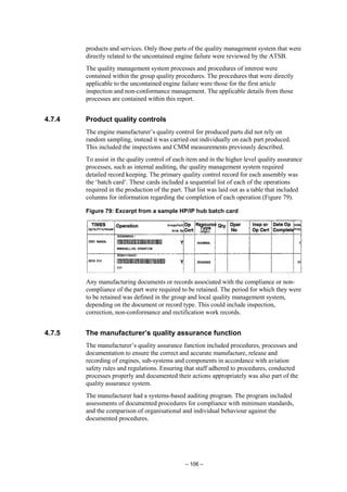 – 106 –
products and services. Only those parts of the quality management system that were
directly related to the uncontained engine failure were reviewed by the ATSB.
The quality management system processes and procedures of interest were
contained within the group quality procedures. The procedures that were directly
applicable to the uncontained engine failure were those for the first article
inspection and non-conformance management. The applicable details from those
processes are contained within this report.
4.7.4 Product quality controls
The engine manufacturer’s quality control for produced parts did not rely on
random sampling, instead it was carried out individually on each part produced.
This included the inspections and CMM measurements previously described.
To assist in the quality control of each item and in the higher level quality assurance
processes, such as internal auditing, the quality management system required
detailed record keeping. The primary quality control record for each assembly was
the ‘batch card’. These cards included a sequential list of each of the operations
required in the production of the part. That list was laid out as a table that included
columns for information regarding the completion of each operation (Figure 79).
Figure 79: Excerpt from a sample HP/IP hub batch card
Any manufacturing documents or records associated with the compliance or non-
compliance of the part were required to be retained. The period for which they were
to be retained was defined in the group and local quality management system,
depending on the document or record type. This could include inspection,
correction, non-conformance and rectification work records.
4.7.5 The manufacturer’s quality assurance function
The manufacturer’s quality assurance function included procedures, processes and
documentation to ensure the correct and accurate manufacture, release and
recording of engines, sub-systems and components in accordance with aviation
safety rules and regulations. Ensuring that staff adhered to procedures, conducted
processes properly and documented their actions appropriately was also part of the
quality assurance system.
The manufacturer had a systems-based auditing program. The program included
assessments of documented procedures for compliance with minimum standards,
and the comparison of organisational and individual behaviour against the
documented procedures.
 