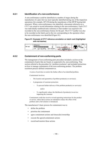 – 108 –
4.8.1 Identification of a non-conformance
A non-conformance could be identified at a number of stages during the
manufacture of a part, but was most typically identified during one of the inspection
operations (for example, OP 230 during the manufacture of the HP/IP bearing hub
structure). When a non-conformance was identified, a document referred to as a
CT17 was raised to record information relating to the non-conformance. Each CT17
was individually numbered and a reference to that number was required to be
recorded on the non-conformance history for the part. The CT17 number was also
to be recorded on the batch card in the row corresponding to the operation where
the non-conformance was identified (Figure 81).
Figure 81: Example of CT17 reference annotation on batch card (highlighted
with red dashes)
4.8.2 Containment of non-conforming parts
The management of non-conforming parts procedure included a section on the
containment of parts that are found, or suspected to be, non-conforming. That
section referred to the procedure for ‘problem resolution’ and included instructions
on how to manage containment of the non-conforming product. The problem
resolution process defined containment as:
A series of activities to restrict the further effect of an identified problem.
Containment involves:
- The location and quarantine of problem product(s) or service(s)
- A programme of customer protection:
- To prevent further delivery of the problem product(s) or service(s)
and/or
- To significantly reduce the likelihood of product(s) in-service
impacting the customer
Containment could also involve revised operating instructions for the product
or service, where these actions are intended to reduce the effect of the
problem until a full solution is introduced.
The manufacturer’s basic process for containment was to:
• define the problem
• prioritise the containment
• agree containment actions and timescales/ownership
• execute the agreed containment actions
• record and monitor those actions
 
