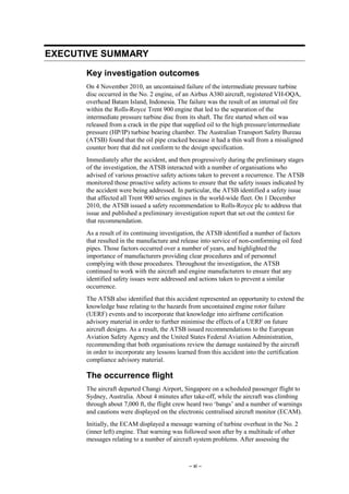 – xi –
EXECUTIVE SUMMARY
Key investigation outcomes
On 4 November 2010, an uncontained failure of the intermediate pressure turbine
disc occurred in the No. 2 engine, of an Airbus A380 aircraft, registered VH-OQA,
overhead Batam Island, Indonesia. The failure was the result of an internal oil fire
within the Rolls-Royce Trent 900 engine that led to the separation of the
intermediate pressure turbine disc from its shaft. The fire started when oil was
released from a crack in the pipe that supplied oil to the high pressure/intermediate
pressure (HP/IP) turbine bearing chamber. The Australian Transport Safety Bureau
(ATSB) found that the oil pipe cracked because it had a thin wall from a misaligned
counter bore that did not conform to the design specification.
Immediately after the accident, and then progressively during the preliminary stages
of the investigation, the ATSB interacted with a number of organisations who
advised of various proactive safety actions taken to prevent a recurrence. The ATSB
monitored those proactive safety actions to ensure that the safety issues indicated by
the accident were being addressed. In particular, the ATSB identified a safety issue
that affected all Trent 900 series engines in the world-wide fleet. On 1 December
2010, the ATSB issued a safety recommendation to Rolls-Royce plc to address that
issue and published a preliminary investigation report that set out the context for
that recommendation.
As a result of its continuing investigation, the ATSB identified a number of factors
that resulted in the manufacture and release into service of non-conforming oil feed
pipes. Those factors occurred over a number of years, and highlighted the
importance of manufacturers providing clear procedures and of personnel
complying with those procedures. Throughout the investigation, the ATSB
continued to work with the aircraft and engine manufacturers to ensure that any
identified safety issues were addressed and actions taken to prevent a similar
occurrence.
The ATSB also identified that this accident represented an opportunity to extend the
knowledge base relating to the hazards from uncontained engine rotor failure
(UERF) events and to incorporate that knowledge into airframe certification
advisory material in order to further minimise the effects of a UERF on future
aircraft designs. As a result, the ATSB issued recommendations to the European
Aviation Safety Agency and the United States Federal Aviation Administration,
recommending that both organisations review the damage sustained by the aircraft
in order to incorporate any lessons learned from this accident into the certification
compliance advisory material.
The occurrence flight
The aircraft departed Changi Airport, Singapore on a scheduled passenger flight to
Sydney, Australia. About 4 minutes after take-off, while the aircraft was climbing
through about 7,000 ft, the flight crew heard two ‘bangs’ and a number of warnings
and cautions were displayed on the electronic centralised aircraft monitor (ECAM).
Initially, the ECAM displayed a message warning of turbine overheat in the No. 2
(inner left) engine. That warning was followed soon after by a multitude of other
messages relating to a number of aircraft system problems. After assessing the
 