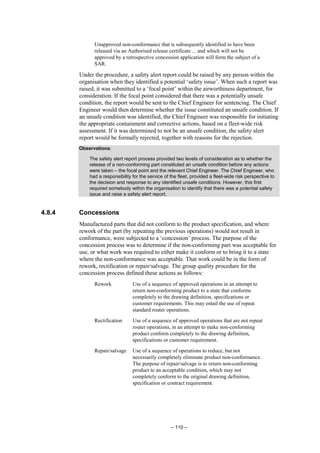 – 110 –
Unapproved non-conformance that is subsequently identified to have been
released via an Authorised release certificate ... and which will not be
approved by a retrospective concession application will form the subject of a
SAR.
Under the procedure, a safety alert report could be raised by any person within the
organisation when they identified a potential ‘safety issue’. When such a report was
raised, it was submitted to a ‘focal point’ within the airworthiness department, for
consideration. If the focal point considered that there was a potentially unsafe
condition, the report would be sent to the Chief Engineer for sentencing. The Chief
Engineer would then determine whether the issue constituted an unsafe condition. If
an unsafe condition was identified, the Chief Engineer was responsible for initiating
the appropriate containment and corrective actions, based on a fleet-wide risk
assessment. If it was determined to not be an unsafe condition, the safety alert
report would be formally rejected, together with reasons for the rejection.
Observations:
The safety alert report process provided two levels of consideration as to whether the
release of a non-conforming part constituted an unsafe condition before any actions
were taken – the focal point and the relevant Chief Engineer. The Chief Engineer, who
had a responsibility for the service of the fleet, provided a fleet-wide risk perspective to
the decision and response to any identified unsafe conditions. However, this first
required somebody within the organisation to identify that there was a potential safety
issue and raise a safety alert report.
4.8.4 Concessions
Manufactured parts that did not conform to the product specification, and where
rework of the part (by repeating the previous operations) would not result in
conformance, were subjected to a ‘concession’ process. The purpose of the
concession process was to determine if the non-conforming part was acceptable for
use, or what work was required to either make it conform or to bring it to a state
where the non-conformance was acceptable. That work could be in the form of
rework, rectification or repair/salvage. The group quality procedure for the
concession process defined these actions as follows:
Rework Use of a sequence of approved operations in an attempt to
return non-conforming product to a state that conforms
completely to the drawing definition, specifications or
customer requirements. This may entail the use of repeat
standard router operations.
Rectification Use of a sequence of approved operations that are not repeat
router operations, in an attempt to make non-conforming
product conform completely to the drawing definition,
specifications or customer requirement.
Repair/salvage Use of a sequence of operations to reduce, but not
necessarily completely eliminate product non-conformance.
The purpose of repair/salvage is to return non-conforming
product to an acceptable condition, which may not
completely conform to the original drawing definition,
specification or contract requirement.
 