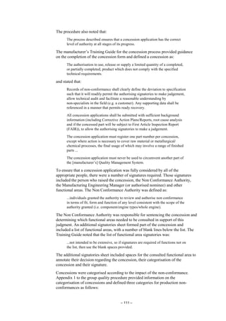– 111 –
The procedure also noted that:
The process described ensures that a concession application has the correct
level of authority at all stages of its progress.
The manufacturer’s Training Guide for the concession process provided guidance
on the completion of the concession form and defined a concession as:
The authorisation to use, release or supply a limited quantity of a completed,
or partially completed, product which does not comply with the specified
technical requirements.
and stated that:
Records of non-conformance shall clearly define the deviation to specification
such that it will readily permit the authorising signatories to make judgement,
allow technical audit and facilitate a reasonable understanding by
non-specialists in the field (e.g. a customer). Any supporting data shall be
referenced in a manner that permits ready recovery.
All concession applications shall be submitted with sufficient background
information (including Corrective Action Plans/Reports, root cause analysis
and if the concessed part will be subject to First Article Inspection Report
(FAIR)), to allow the authorising signatories to make a judgement.
The concession application must register one part number per concession,
except where action is necessary to cover raw material or metallurgical/
chemical processes, the final usage of which may involve a range of finished
parts ...
The concession application must never be used to circumvent another part of
the [manufacturer’s] Quality Management System.
To ensure that a concession application was fully considered by all of the
appropriate people, there were a number of signatures required. Those signatures
included the person who raised the concession, the Non Conformance Authority,
the Manufacturing Engineering Manager (or authorised nominee) and other
functional areas. The Non Conformance Authority was defined as:
...individuals granted the authority to review and authorise non conformance
in terms of fit, form and function of any level consistent with the scope of the
authority granted (i.e. component/engine types/whole engine).
The Non Conformance Authority was responsible for sentencing the concession and
determining which functional areas needed to be consulted in support of this
judgment. An additional signatories sheet formed part of the concession and
included a list of functional areas, with a number of blank lines below the list. The
Training Guide noted that the list of functional area signatories was:
...not intended to be extensive, so if signatures are required of functions not on
the list, then use the blank spaces provided.
The additional signatories sheet included spaces for the consulted functional area to
annotate their decision regarding the concession, their categorisation of the
concession and their signature.
Concessions were categorised according to the impact of the non-conformance.
Appendix 1 to the group quality procedure provided information on the
categorisation of concessions and defined three categories for production non-
conformances as follows:
 