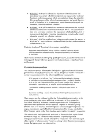 – 112 –
• Category 1 (Cat 1) was defined as a major non-conformance that was
considered to adversely affect the component and impact on the customer.
Such non-conformances could affect, amongst other things, the reliability,
life, or performance of the affected part or component and would therefore
result in limitations to its in-service use, invoke its non-routine repair, or
otherwise cause concern to the customer.
• Category 2 (Cat 2) was defined as a minor non-conformance that required
identification to users within the manufacturer. A Cat 2 non-conformance
may have associated conditions that require non-scheduled checks, tests or
measurements during the remaining manufacturing operations, but would
otherwise generally not affect the customer.
• Category 3 (Cat 3) was defined as a minor non-conformance that was not a
Cat 1 or Cat 2 non-conformance and would therefore have no limitations or
conditions on its use.
Under the heading of ‘Reporting’, the procedure required that:
Significant non-conformance and the effective closure of corrective actions
shall be reported to, and monitored by, the appropriate Quality review board
or equivalent.
There was no information in the group quality procedures, associated appendices or
training guide that provided any guidance on what constituted a ‘significant’ non-
conformance.
Retrospective concessions
The concession process permitted the retrospective application of concessions to
parts that had already been released into service. The process was the same as for a
normal concession except for the following additional requirements:
With approval of the relevant Chief Engineer and Business Quality Director,
or equivalent, to cover exceptional circumstances, where a product is found to
be in service and while deviating from specification, remains fit for purpose, a
retrospective concession may be raised to permit continued operation.
Consideration must be given as to whether a Safety alert report should be
raised.
Businesses must keep a record of occurrences of retrospective concessions for
audit purposes.
There was no specific guidance in either the Training Guide or appendices to the
group quality procedure on the additional requirements of the retrospective
concession. Similarly, neither the concession process nor the Training Guide
specified at what point in the process the Chief Engineer or Business Quality
Director were to be involved in the retrospective concession approval process. The
engine manufacturer reported that their interpretation of the process was that the
Chief Engineer was to be the final signature approving the retrospective concession.
The manufacturer also reported that at the time of the uncontained engine failure,
Hucknall Casings and Structures did not maintain a separate register of
retrospective concessions. Instead, retrospective concessions were recorded as part
of the register of all concessions. There was nothing within the concessions register
to note that a concession was retrospective.
 