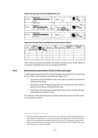 – 115 –
Figure 83: Excerpts from hub 0225 batch card
Figure 84: Excerpt from hub 0225 Non-conformance history
There were no concessions attached to the batch card and a review of the register of
concessions found that none were issued against hub 0225.
4.9.2 Dimensional examination of the oil feed stub pipe
A dimensional examination of the oil feed stub pipe from hub 0225 was carried out
by the ATSB. That examination found that the (Figure 85): 92
• true position of the interference bore with respect to datum M was between
∅0.90 and ∅0.98 mm
• true position of the oil feed stub pipe fine limit counter bore with respect to
datum M was between ∅0.00 and ∅0.83 mm
• step between the drilled and reamed counter bores in the oil feed stub pipe
varied between 0.0 and 0.55 mm.
The diameters of the interference bore and the counter bores were all of the correct
size and within tolerance.
92
Both the oil feed stub pipe and the inner hub bore were subjected to significant temperature and
force during the engine failure. As a result, the surfaces were subjected to scoring, distortion and
fracture. The measurements taken reflect the post-event state of the components. Along with the
measurement uncertainties, an estimate of the level of uncertainty has been included in the range
of the measured true positions provided.
 