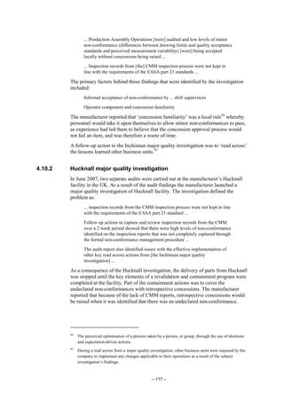 – 117 –
... Production Assembly Operations [were] audited and low levels of minor
non-conformance (differences between drawing limits and quality acceptance
standards and perceived measurement variability) [were] being accepted
locally without concessions being raised ...
... Inspection records from [the] CMM inspection process were not kept in
line with the requirements of the EASA part 21 standards ...
The primary factors behind those findings that were identified by the investigation
included:
Informal acceptance of non-conformance by ... shift supervisors
Operator component and concession familiarity
The manufacturer reported that ‘concession familiarity’ was a local rule94
whereby
personnel would take it upon themselves to allow minor non-conformances to pass,
as experience had led them to believe that the concession approval process would
not fail an item, and was therefore a waste of time.
A follow-up action to the Inchinnan major quality investigation was to ‘read across’
the lessons learned other business units.95
4.10.2 Hucknall major quality investigation
In June 2007, two separate audits were carried out at the manufacturer’s Hucknall
facility in the UK. As a result of the audit findings the manufacturer launched a
major quality investigation of Hucknall facility. The investigation defined the
problem as:
... inspection records from the CMM inspection process were not kept in line
with the requirements of the EASA part 21 standard ...
Follow up actions to capture and review inspection records from the CMM
over a 2 week period showed that there were high levels of non-conformance
identified on the inspection reports that was not completely captured through
the formal non-conformance management procedure ...
The audit report also identified issues with the effective implementation of
other key read across actions from [the Inchinnan major quality
investigation] ...
As a consequence of the Hucknall investigation, the delivery of parts from Hucknall
was stopped until the key elements of a revalidation and containment program were
completed at the facility. Part of the containment actions was to cover the
undeclared non-conformances with retrospective concessions. The manufacturer
reported that because of the lack of CMM reports, retrospective concessions would
be raised when it was identified that there was an undeclared non-conformance.
94
The perceived optimisation of a process taken by a person, or group, through the use of shortcuts
and expectation-driven actions.
95
During a read across from a major quality investigation, other business units were required by the
company to implement any changes applicable to their operations as a result of the subject
investigation’s findings.
 
