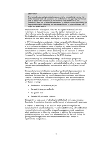 – 118 –
Observation:
The Hucknall major quality investigation appeared to be focussed on preventing the
further release of parts with undeclared non-conformances and approving the released
parts by retrospective concession, if and when they were identified to be non-
conforming. There was no evidence of an attempt by the manufacturer to accurately and
reliably determine the conformity, and hence airworthiness, of parts that had left the
facility and were in service.
The manufacturer’s investigation found that the high level of undeclared non-
conformance at Hucknall existed because the facility’s management had not
effectively read across the actions from the Inchinnan major quality investigation.
The Hucknall investigation also found that the ineffective read across was primarily
because at the time ‘There was not a strong focus on quality within the business’.
In 2007, the manufacturer conducted a cultural survey of staff within another supply
chain business unit located within the Hucknall facility. The survey was established
as an organisation development action to highlight any underlying cultural issues
and was referred to in the Hucknall major quality investigation as part of the
implementation of corrective actions. The survey was not conducted as a formal
part of the investigation and did not include the Transmissions, Structures and
Drives staff at Hucknall that manufactured the HP/IP structure.
The cultural survey was conducted by holding a series of focus groups with
representatives from leadership, machine operators, engineers, and inspectors to get
their views. This was supplemented by asking individuals involved to anonymously
complete an organisational culture assessment that was developed by an external
company.
The manufacturer reported that the cultural survey identified genuine concern for
product quality and did not discover evidence of intentional violations of
procedures. The cultural survey identified that the issues emanated from different
views or a lack of broader, shared understanding about what was expected from
quality and inspection processes. The focus group discussions centred on several
key themes covering:
• doubts about the inspection process
• the need for structure and order
• the ‘golden past’
• focus on delivery to the customer.
The output was used as part of a briefing for all Hucknall employees, including
those in the Transmissions Structures and Drives unit to heighten quality awareness.
In response to the findings of the Hucknall major quality investigation, the
manufacturer took a number of actions. These included retraining relevant Hucknall
personnel in the requirements of the non-conformance process and education on
why it was important to follow the procedures. In addition, the Inchinnan major
quality investigation ‘read across’ was reintroduced into the Hucknall facility, the
quality governance processes were amended and there were a number of
organisational changes made.
 