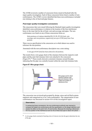 – 120 –
The ATSB reviewed a number of concession forms raised at Hucknall after the
major quality investigation. Each of those concession forms listed a number of non-
conformances. The ATSB’s review identified that those non-conformances included
one relating to the oil feed stub pipe features.
Post-major quality investigation concessions
The concessions that were raised following the Hucknall major quality investigation
identified a non-conformance in relation to the location of the four interference
bores in the inner hub for the oil feed, vent and scavenge stub pipes. The non-
conformance was listed on one of those concessions forms as:
Hole positions at 4 stations identified PD, PJ, PE, PF [Oil feed, vent,
scavenge, and vent positions, respectively] are up to 0.298 [mm] from True
position.
There was no specification in the concession as to which datum was used to
reference the true position.
Annotated with the non-conformance description was a note stating:
A min gap of 0.85 [mm] has been achieved at all positions.
The results from a wire gauge check of the clearance between the respective stub
pipes and the outer hub clearance hole were attached to the concession
(Figure 87).96
Those results showed a consistent clearance around the pipe,
indicating that the pipe was centrally located within the outer hub clearance hole.
Figure 87: Wire gauge check
The concession was reviewed and accepted by design, stress and air/fluid systems
engineers and categorised as a Cat 3 non-conformance. The categorisation of non-
conformances was discussed in section 4.8.4 of this investigation report.
Observations:
In sentencing those concessions, the non-conformance authority was required to
compare the stated non-conformance with the specification on the design definition and
assess the effect on the part’s form, fit and function. Because the drawings referenced
the true position of the interference bore for the oil feed stub pipe to datum AA (which
96
A wire gauge check consisted of inserting wires of a known size into the gap to determine the size
of the gap.
 