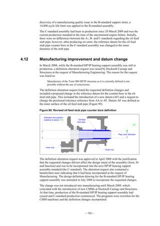 – 122 –
discovery of a manufacturing quality issue in the B-standard support struts, a
14,800 cycle life limit was applied to the B-standard assembly.
The C-standard assembly had been in production since 20 March 2009 and was the
current production standard at the time of the uncontained engine failure. Initially,
there were no differences between the A-, B- and C-standards regarding the oil feed
stub pipe; however, after producing six units, the reference datum for the oil feed
stub pipe counter bore in the C-standard assembly was changed to the inner
diameter of the stub pipe.
4.12 Manufacturing improvement and datum change
In March 2008, while the B-standard HP/IP bearing support assembly was still in
production, a definition alteration request was raised by Hucknall Casings and
Structures at the request of Manufacturing Engineering. The reason for the request
was listed as:
Manufacture of the Trent 900 HP/IP structure as it is currently defined is not
possible without the use of concessions.
The definition alteration request listed the requested definition changes and
included a proposed change in the reference datum for the counter bore in the oil
feed stub pipe. This included the introduction of a new datum (AF) and a request to
change the positional tolerance reference from AA to AF. Datum AF was defined as
the inner surface of the oil feed stub pipe (Figure 89).
Figure 89: Revised oil feed stub pipe counter bore definition
Diameter and position
(relative to datum AF)
Outer hub
Inner hub
Oil feed
stub pipe
Pipe inner diameter
AF
The definition alteration request was approved in April 2008 with the justification
that the requested changes did not affect the design intent of the assembly (form, fit
and function) and was to be incorporated into the next HP/IP bearing support
assembly standard (the C-standard). The alteration request also contained a
handwritten note indicating that it had been incorporated at the request of
Manufacturing. The design definition drawing for the B-standard HP/IP bearing
support assembly was amended in July 2008 to incorporate the requested changes.
The change was not introduced into manufacturing until March 2009, which
coincided with the introduction of new CMMs at Hucknall Casings and Structures.
At that time, production of the B-standard HP/IP bearing support assembly had
ceased and C-standard production commenced. The programs were rewritten for the
CMM machines and the definition changes incorporated.
 