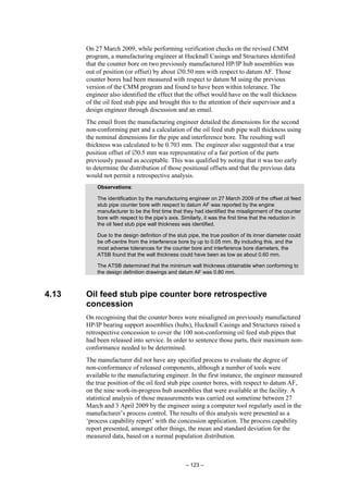 – 123 –
On 27 March 2009, while performing verification checks on the revised CMM
program, a manufacturing engineer at Hucknall Casings and Structures identified
that the counter bore on two previously manufactured HP/IP hub assemblies was
out of position (or offset) by about ∅0.50 mm with respect to datum AF. Those
counter bores had been measured with respect to datum M using the previous
version of the CMM program and found to have been within tolerance. The
engineer also identified the effect that the offset would have on the wall thickness
of the oil feed stub pipe and brought this to the attention of their supervisor and a
design engineer through discussion and an email.
The email from the manufacturing engineer detailed the dimensions for the second
non-conforming part and a calculation of the oil feed stub pipe wall thickness using
the nominal dimensions for the pipe and interference bore. The resulting wall
thickness was calculated to be 0.703 mm. The engineer also suggested that a true
position offset of ∅0.5 mm was representative of a fair portion of the parts
previously passed as acceptable. This was qualified by noting that it was too early
to determine the distribution of those positional offsets and that the previous data
would not permit a retrospective analysis.
Observations:
The identification by the manufacturing engineer on 27 March 2009 of the offset oil feed
stub pipe counter bore with respect to datum AF was reported by the engine
manufacturer to be the first time that they had identified the misalignment of the counter
bore with respect to the pipe’s axis. Similarly, it was the first time that the reduction in
the oil feed stub pipe wall thickness was identified.
Due to the design definition of the stub pipe, the true position of its inner diameter could
be off-centre from the interference bore by up to 0.05 mm. By including this, and the
most adverse tolerances for the counter bore and interference bore diameters, the
ATSB found that the wall thickness could have been as low as about 0.60 mm.
The ATSB determined that the minimum wall thickness obtainable when conforming to
the design definition drawings and datum AF was 0.80 mm.
4.13 Oil feed stub pipe counter bore retrospective
concession
On recognising that the counter bores were misaligned on previously manufactured
HP/IP bearing support assemblies (hubs), Hucknall Casings and Structures raised a
retrospective concession to cover the 100 non-conforming oil feed stub pipes that
had been released into service. In order to sentence those parts, their maximum non-
conformance needed to be determined.
The manufacturer did not have any specified process to evaluate the degree of
non-conformance of released components, although a number of tools were
available to the manufacturing engineer. In the first instance, the engineer measured
the true position of the oil feed stub pipe counter bores, with respect to datum AF,
on the nine work-in-progress hub assemblies that were available at the facility. A
statistical analysis of those measurements was carried out sometime between 27
March and 3 April 2009 by the engineer using a computer tool regularly used in the
manufacturer’s process control. The results of this analysis were presented as a
‘process capability report’ with the concession application. The process capability
report presented, amongst other things, the mean and standard deviation for the
measured data, based on a normal population distribution.
 
