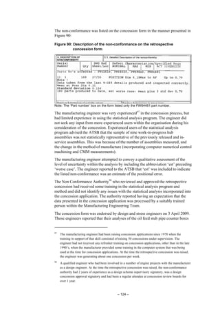 – 124 –
The non-conformance was listed on the concession form in the manner presented in
Figure 90:
Figure 90: Description of the non-conformance on the retrospective
concession form
Note: The ‘Part number’ box on the form listed only the FW64481 part number.
The manufacturing engineer was very experienced97
in the concession process, but
had limited experience in using the statistical analysis program. The engineer did
not seek any input from more experienced users within the organisation during his
consideration of the concession. Experienced users of the statistical analysis
program advised the ATSB that the sample of nine work-in-progress hub
assemblies was not statistically representative of the previously released and in-
service assemblies. This was because of the number of assemblies measured, and
the change in the method of manufacture (incorporating computer numerical control
machining and CMM measurements).
The manufacturing engineer attempted to convey a qualitative assessment of the
level of uncertainty within the analysis by including the abbreviation ‘est’ preceding
‘worse case’. The engineer reported to the ATSB that ‘est’ was included to indicate
the listed non-conformance was an estimate of the positional error.
The Non Conformance Authority98
who reviewed and approved the retrospective
concession had received some training in the statistical analysis program and
method and did not identify any issues with the statistical analysis incorporated into
the concession application. The authority reported having an expectation that the
data presented in the concession application was processed by a suitably trained
person within the Manufacturing Engineering Team.
The concession form was endorsed by design and stress engineers on 3 April 2009.
Those engineers reported that their analyses of the oil feed stub pipe counter bores
97
The manufacturing engineer had been raising concession applications since 1978 when the
training in support of that skill consisted of raising 50 concessions under supervision. The
engineer had not received any refresher training on concession applications, other than in the late
1990’s, when the manufacturer provided some training in the computer system that was being
used at the time for concession applications. At the time the retrospective concession was raised,
the engineer was generating about one concession per week.
98
A qualified engineer who had been involved in a number of engine projects with the manufacturer
as a design engineer. At the time the retrospective concession was raised, the non-conformance
authority had 2 years of experience as a design scheme supervisory signatory, was a design
concession approval signatory and had been a regular attendee at concession review boards for
over 1 year.
 