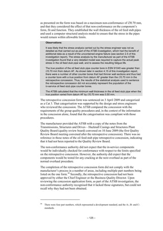 – 125 –
as presented on the form was based on a maximum non-conformance of ∅0.70 mm,
and that they considered the effect of that non-conformance on the component’s
form, fit and function. They established the wall thickness of the oil feed stub pipes
and used a computer structural analysis model to ensure that the stress in the pipes
would remain within allowable limits.
Observations:
It was likely that the stress analysis carried out by the stress engineer was not as
detailed as that carried out as part of the ATSB investigation, which had the benefit of
additional data as a result of the uncontained engine failure (see section 2.5 of this
investigation report). The stress analysis by the manufacturer as part of the ATSB
investigation found that a very detailed model was required to capture the actual peak
stress in the oil feed stub pipe wall, and to assess the resulting fatigue life.
The true position of the oil feed stub pipe counter bore in ESN 91045 was greater than
∅0.70 mm from datum AF. As shown later in section 4.15 of this investigation report,
there were a number of other counter bores that had thinner wall sections and thus had
a counter bore with a true position from datum AF greater than the ∅0.70 mm in the
retrospective concession. Thus, the results of the statistical analysis used to sentence
the retrospective concession did not accurately represent the population of the
in-service oil feed stub pipe counter bores.
The ATSB calculated that the minimum wall thickness in the oil feed stub pipe when the
true position varied from datum AF by ∅0.70 mm was 0.50 mm.
The retrospective concession form was sentenced on 3 April 2009 and categorised
as a Cat 3. That categorisation was supported by the design and stress engineers
who reviewed the concession. The ATSB compared the concession with the
requirements of the group quality procedures and, in the context of the information
in the concession alone, found that the categorisation was compliant with those
procedures.
The manufacturer provided the ATSB with a copy of the notes from the
Transmissions, Structures and Drives – Hucknall Casings and Structures Plant
Quality Board (quality review board) convened on 10 June 2009 (the first Quality
Review Board meeting convened after the retrospective concession). There was no
reference in those notes of the oil feed stub pipe retrospective concession, indicating
that it had not been reported to the Quality Review Board.
The non-conformance authority did not expect that the in-service components
would be individually checked for conformance with respect to the limits specified
on the retrospective concession. However, the authority did expect that the
components would be tested for any cracking at the next overhaul as part of the
normal overhaul procedure.
The completion of the retrospective concession form did not comply with the
manufacturer’s process in a number of areas, including multiple part numbers being
listed on the one form.99
Secondly, the retrospective concession had not been
approved by either the Chief Engineer or the Business Quality Director. Upon
reviewing the concession application form, as part of the ATSB investigation, the
non-conformance authority recognised that it lacked those signatures, but could not
recall why they had not been obtained.
99
There were four part numbers, which represented a development standard, and the A-, B- and C-
standards.
 