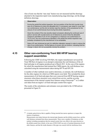 – 128 –
Also of note was that the ‘max step’ feature was not measured and the drawings
attached to the inspection report were manufacturing stage drawings, not the design
definition drawings.
Observation:
During the partial first article inspection, the true position of the fine limit counter bore
was out of tolerance by twice the allowable limit. A concession was raised to cover that
non-conformance, but this did not strictly meet the intention of the procedures for the
closure of non-conformances found during first article inspections.
Given the context of the only recently raised concession allowing the continued use of
parts in service with counter bores out of tolerance by seven times the allowable
(maximum permitted of ∅0.10 mm compared to a maximum non-conformance of
∅0.70 mm), the non-conformance identified in the partial first article inspection was
probably considered by the manufacturer to be acceptable.
Datum AF was introduced as part of a definition alteration request in order to reduce the
rate of non-conformance. Yet the feature of concern did not conform, indicating that the
change in datum did not successfully remedy the problem.
4.15 Other non-conforming Trent 900 HP/IP bearing
support assemblies
Following the UERF involving VH-OQA, the engine manufacturer surveyed the
Trent 900 fleet of engines in an attempt to determine the wall thickness of the oil
feed stub pipe in all engines produced up to March 2011. In the case of the engines
for which the manufacturer had retained the CMM reports, the wall thickness was
calculated using the measurements taken during OP 70 and OP 230.
A number of other methods were used to determine, or estimate, the wall thickness
for the other engines for which no CMM reports were held. This included the direct
measurement of oil feed stub pipes that were removed from HP/IP bearing support
structures when those structures were retired from service, and the on-wing
measurement of the internal counter bore features using a borescope101
or a rubber
cast taken from an engine’s oil feed stub pipe counter bore region.
The results of the calculations and estimates were provided to the ATSB and are
presented in Figure 91.
101
A slender optical device that is capable of being inserted into narrow apertures to inspect the
interior of machinery.
Measurements were taken between the internal pipe diameter and the drilled counter bore, and the
wall thickness estimated from those measurements. There were a number of limitations on that
method, including assumptions that the reamed counter bore was offset in the same direction as
the drilled counter bore (which, in the case of ESN 91045 was not), of nominal dimensions for all
other features, and that the inside diameter of the pipe was coaxial with the interference bore.
 