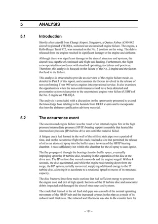 – 131 –
5 ANALYSIS
5.1 Introduction
Shortly after takeoff from Changi Airport, Singapore, a Qantas Airbus A380-842
aircraft registered VH-OQA, sustained an uncontained engine failure. The engine, a
Rolls-Royce Trent 972, was mounted on the No. 2 position on the wing. The debris
released from the engine resulted in significant damage to the engine and airframe.
Although there was significant damage to the aircraft structure and systems, the
aircraft was capable of continued safe flight and landing. Furthermore, the flight
crew operated in accordance with standard operating procedures and practices.
Therefore, this analysis is focused on the failure of the No. 2 engine and the factors
that lead to the failure.
This analysis is structured to provide an overview of the engine failure mode, as
detailed in Part 3 of this report, and examines the factors involved in the release of
non-conforming Trent 900 series engines into operational service. It also examines
the opportunities when the non-conformances could have been detected and
preventative actions taken prior to the uncontained engine rotor failure (UERF) of
the No. 2 engine on VH-OQA.
The analysis is concluded with a discussion on the opportunity presented to extend
the knowledge base relating to the hazards from UERF events and to incorporate
that into the airframe certification advisory material.
5.2 The occurrence event
The uncontained engine failure was the result of an internal engine fire in the high
pressure/intermediate pressure (HP/IP) bearing support assembly that heated the
intermediate pressure (IP) turbine drive arm until the material failed.
A fatigue crack had formed in the wall of the oil feed stub pipe over a period of
time, and on the occurrence flight the crack reached a size that permitted the release
of oil as an atomised spray into the buffer space between of the HP/IP bearing
chamber. It was sufficiently hot within this chamber for the oil spray to auto-ignite.
The fire propagated through the bearing chamber buffer space, eventually
impinging upon the IP turbine disc, resulting in the separation of the disc at the
drive arm. The IP turbine disc moved rearwards and the engine surged. Within 4
seconds, the disc accelerated, and while the engine was running down from the
surge, the HP system partially recovered, supplying additional energy to the IP
turbine disc, allowing it to accelerate to a rotational speed in excess of its structural
capacity.
The disc fractured into three main sections that had sufficient energy to penetrate
the engine case and exit at high speed. Sections of the IP turbine disc and associated
debris impacted and damaged the aircraft structures and systems.
The crack that formed in the oil feed stub pipe was a result of the normal operating
movement of the HP/IP hub and the increased stresses in the pipe as a result of its
reduced wall thickness. The reduced wall thickness was due to the counter bore for
 