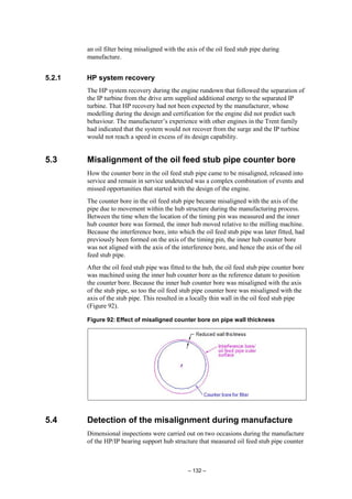 – 132 –
an oil filter being misaligned with the axis of the oil feed stub pipe during
manufacture.
5.2.1 HP system recovery
The HP system recovery during the engine rundown that followed the separation of
the IP turbine from the drive arm supplied additional energy to the separated IP
turbine. That HP recovery had not been expected by the manufacturer, whose
modelling during the design and certification for the engine did not predict such
behaviour. The manufacturer’s experience with other engines in the Trent family
had indicated that the system would not recover from the surge and the IP turbine
would not reach a speed in excess of its design capability.
5.3 Misalignment of the oil feed stub pipe counter bore
How the counter bore in the oil feed stub pipe came to be misaligned, released into
service and remain in service undetected was a complex combination of events and
missed opportunities that started with the design of the engine.
The counter bore in the oil feed stub pipe became misaligned with the axis of the
pipe due to movement within the hub structure during the manufacturing process.
Between the time when the location of the timing pin was measured and the inner
hub counter bore was formed, the inner hub moved relative to the milling machine.
Because the interference bore, into which the oil feed stub pipe was later fitted, had
previously been formed on the axis of the timing pin, the inner hub counter bore
was not aligned with the axis of the interference bore, and hence the axis of the oil
feed stub pipe.
After the oil feed stub pipe was fitted to the hub, the oil feed stub pipe counter bore
was machined using the inner hub counter bore as the reference datum to position
the counter bore. Because the inner hub counter bore was misaligned with the axis
of the stub pipe, so too the oil feed stub pipe counter bore was misaligned with the
axis of the stub pipe. This resulted in a locally thin wall in the oil feed stub pipe
(Figure 92).
Figure 92: Effect of misaligned counter bore on pipe wall thickness
5.4 Detection of the misalignment during manufacture
Dimensional inspections were carried out on two occasions during the manufacture
of the HP/IP bearing support hub structure that measured oil feed stub pipe counter
 